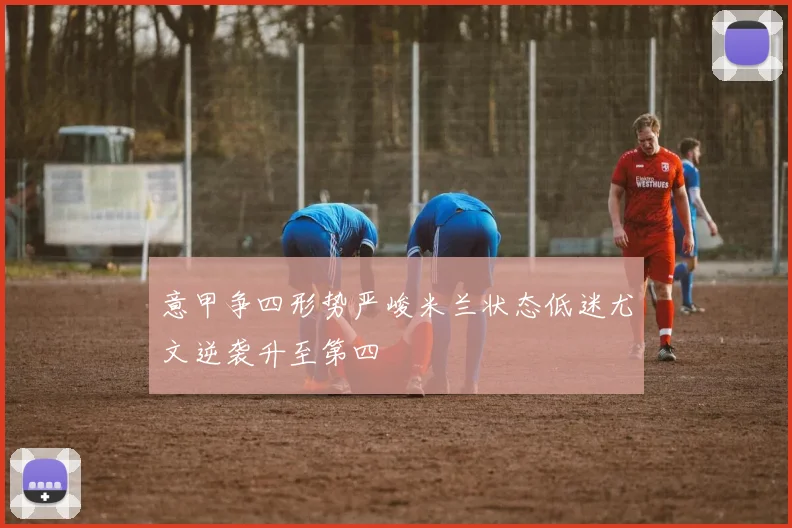 意甲争四形势严峻米兰状态低迷尤文逆袭升至第四