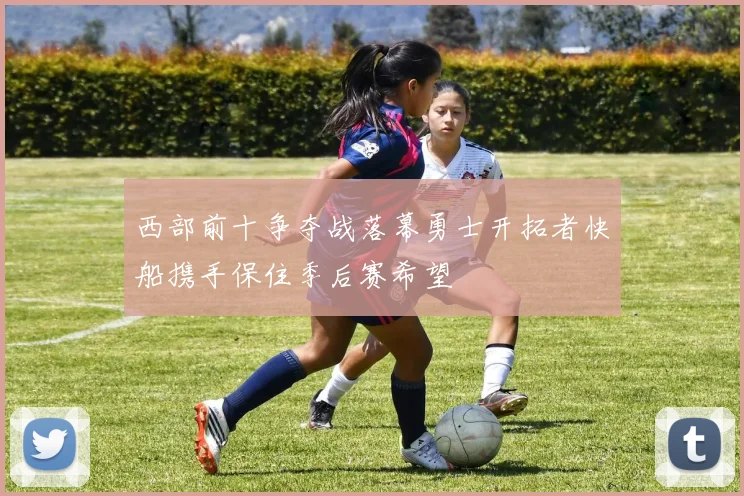 西部前十争夺战落幕勇士开拓者快船携手保住季后赛希望