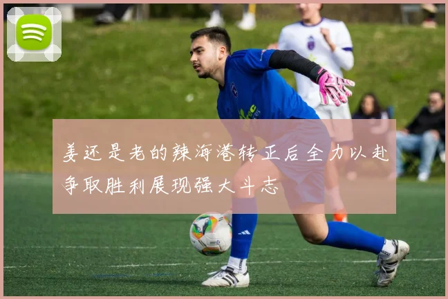姜还是老的辣海港转正后全力以赴争取胜利展现强大斗志