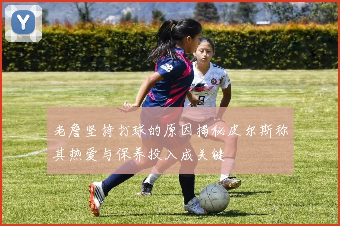 老詹坚持打球的原因揭秘皮尔斯称其热爱与保养投入成关键