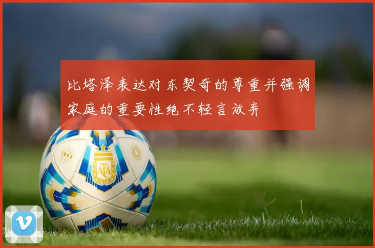 比塔泽表达对东契奇的尊重并强调家庭的重要性绝不轻言放弃