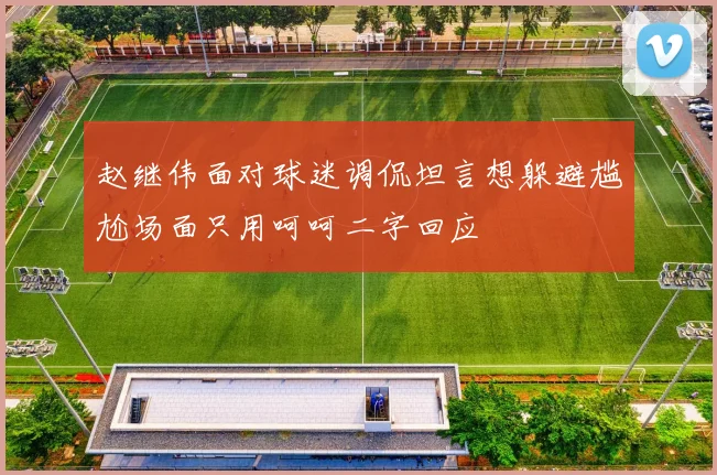 赵继伟面对球迷调侃坦言想躲避尴尬场面只用呵呵二字回应