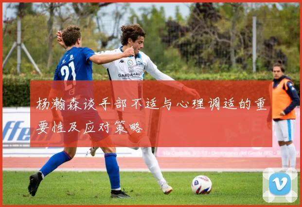 杨瀚森谈手部不适与心理调适的重要性及应对策略